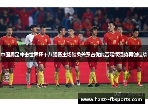 中国男足冲击世界杯十八强赛主场胜负关系占优能否延续强势再创佳绩 中国男足冲击世界杯十八强赛主场胜负关系占优能否延续强势再创佳绩